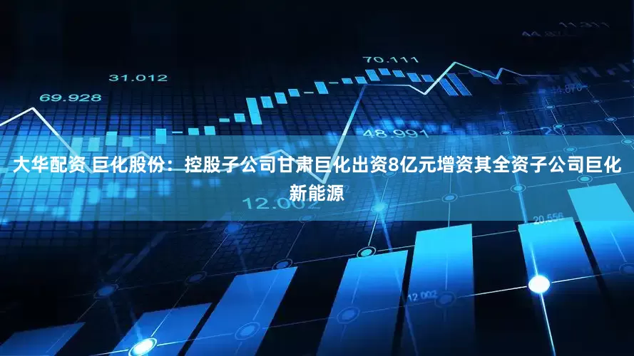 大华配资 巨化股份：控股子公司甘肃巨化出资8亿元增资其全资子公司巨化新能源