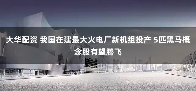 大华配资 我国在建最大火电厂新机组投产 5匹黑马概念股有望腾飞