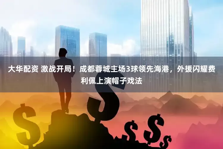 大华配资 激战开局！成都蓉城主场3球领先海港，外援闪耀费利佩上演帽子戏法