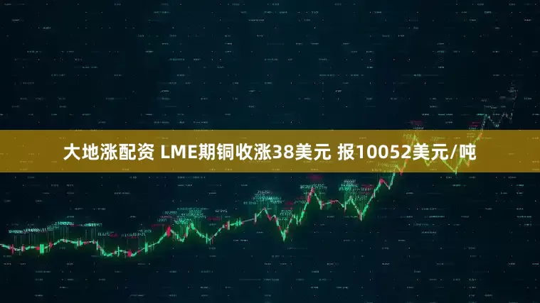 大地涨配资 LME期铜收涨38美元 报10052美元/吨
