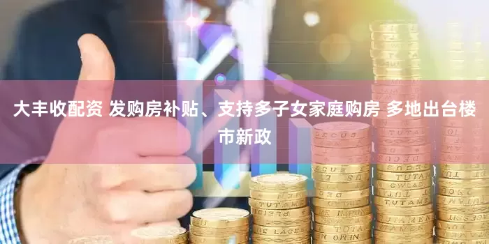 大丰收配资 发购房补贴、支持多子女家庭购房 多地出台楼市新政